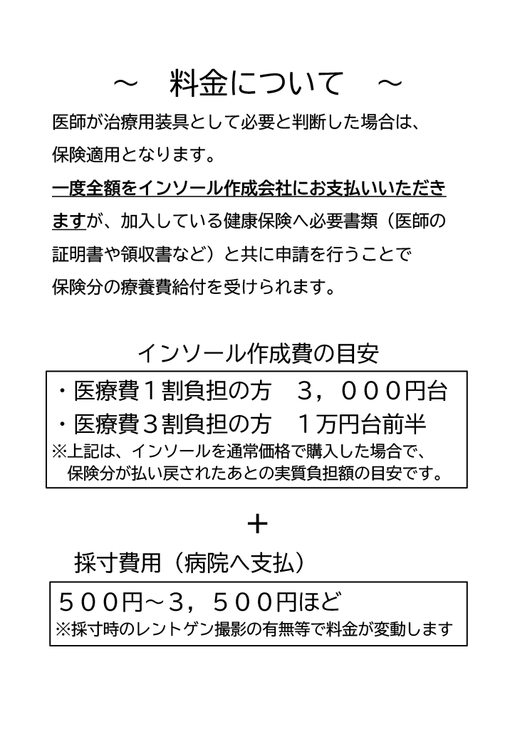 医師が治療に必要と判断した場合はインソール作成に保険が使えます。いったん費用をお支払いいただき後ほど療養費請求をしていただくことで実質負担額が3割負担の方であれば一万円少々、および採寸代で最大三千五百円程度かかります。